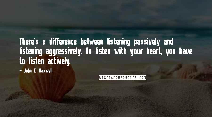 John C. Maxwell Quotes: There's a difference between listening passively and listening aggressively. To listen with your heart, you have to listen actively.