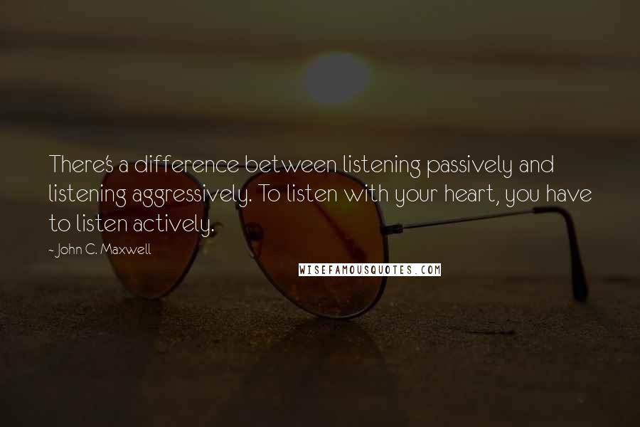 John C. Maxwell Quotes: There's a difference between listening passively and listening aggressively. To listen with your heart, you have to listen actively.