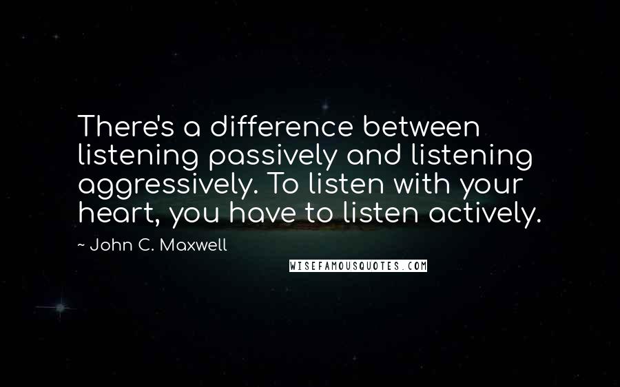 John C. Maxwell Quotes: There's a difference between listening passively and listening aggressively. To listen with your heart, you have to listen actively.