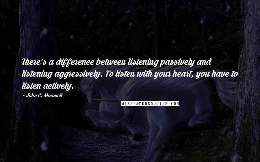 John C. Maxwell Quotes: There's a difference between listening passively and listening aggressively. To listen with your heart, you have to listen actively.