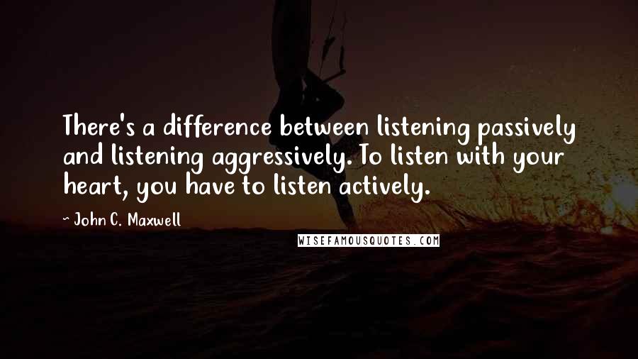 John C. Maxwell Quotes: There's a difference between listening passively and listening aggressively. To listen with your heart, you have to listen actively.