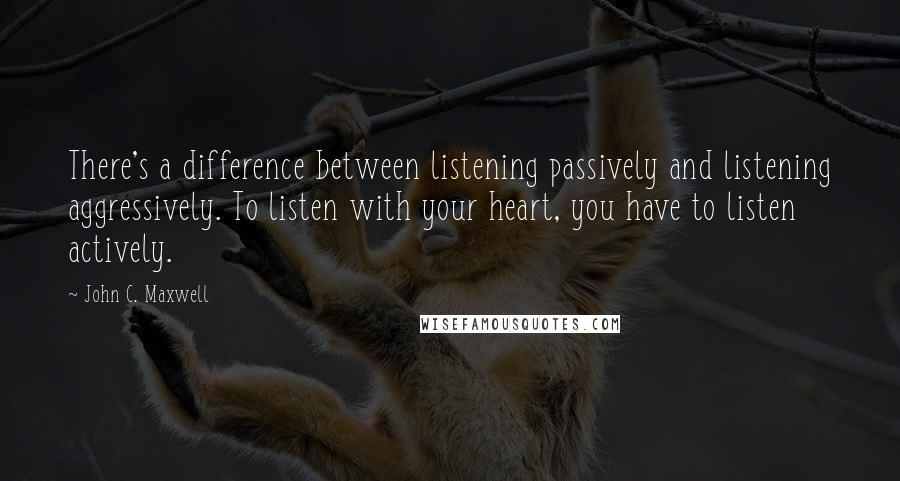 John C. Maxwell Quotes: There's a difference between listening passively and listening aggressively. To listen with your heart, you have to listen actively.