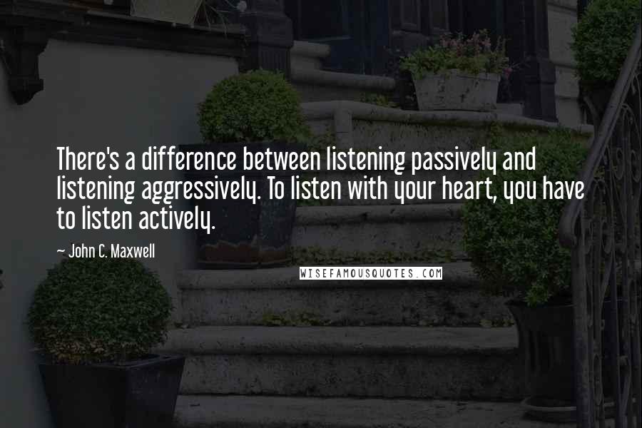 John C. Maxwell Quotes: There's a difference between listening passively and listening aggressively. To listen with your heart, you have to listen actively.