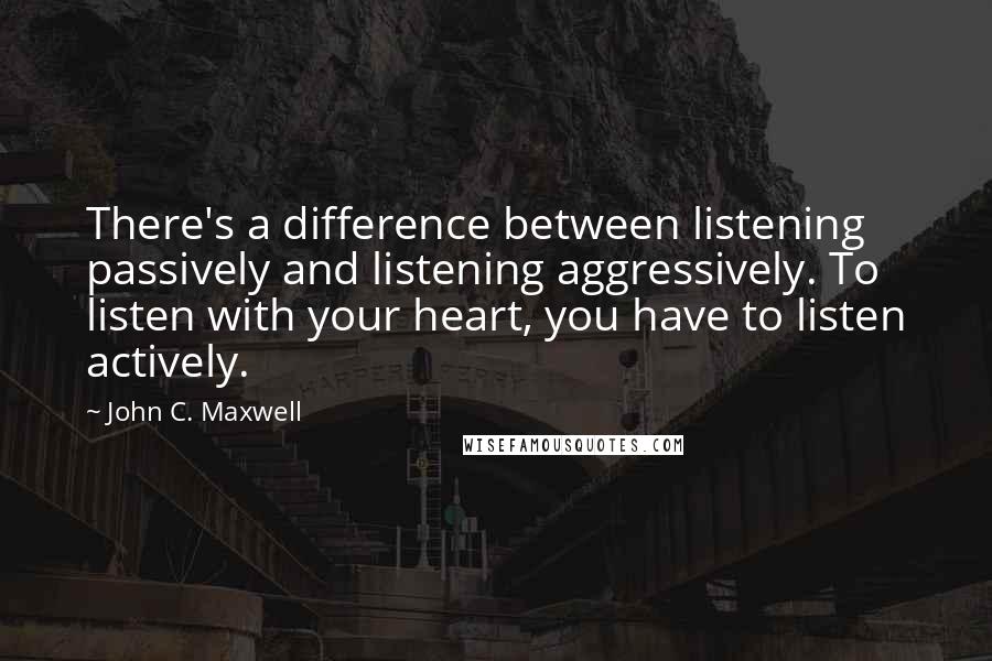 John C. Maxwell Quotes: There's a difference between listening passively and listening aggressively. To listen with your heart, you have to listen actively.