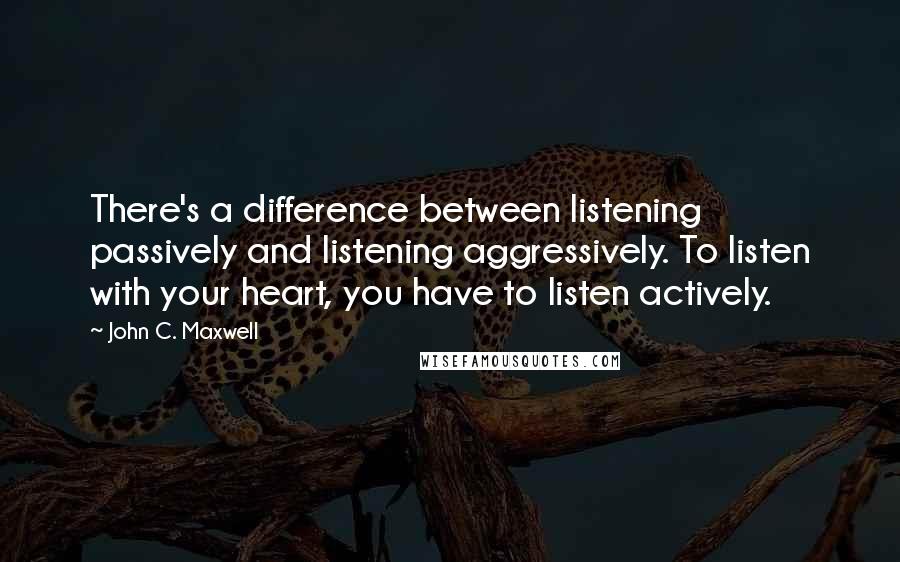 John C. Maxwell Quotes: There's a difference between listening passively and listening aggressively. To listen with your heart, you have to listen actively.