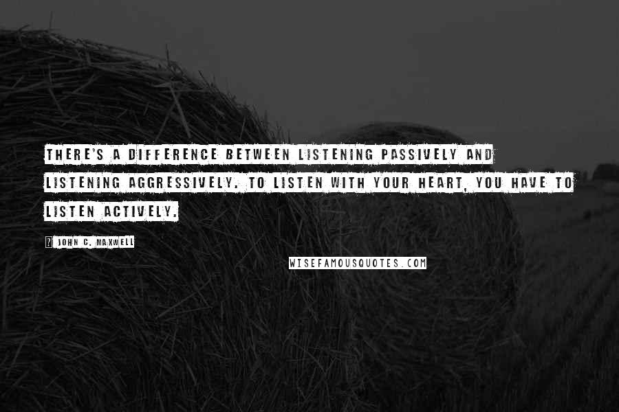 John C. Maxwell Quotes: There's a difference between listening passively and listening aggressively. To listen with your heart, you have to listen actively.