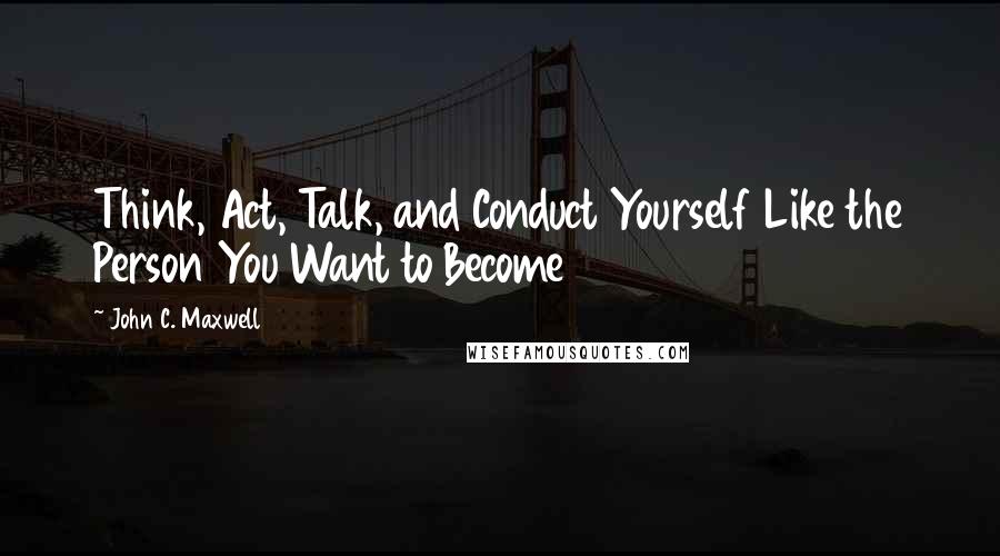 John C. Maxwell Quotes: Think, Act, Talk, and Conduct Yourself Like the Person You Want to Become