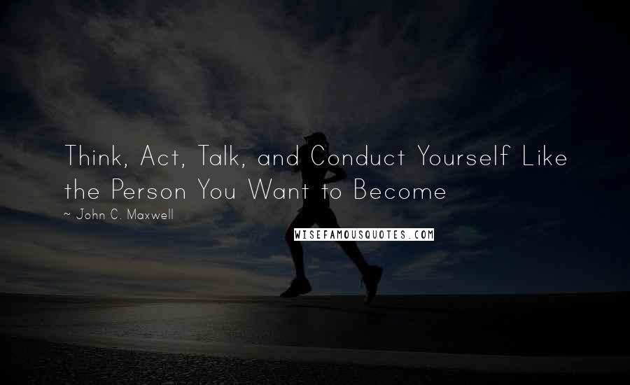 John C. Maxwell Quotes: Think, Act, Talk, and Conduct Yourself Like the Person You Want to Become