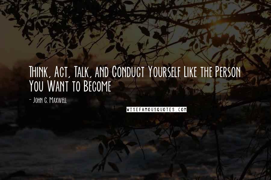 John C. Maxwell Quotes: Think, Act, Talk, and Conduct Yourself Like the Person You Want to Become