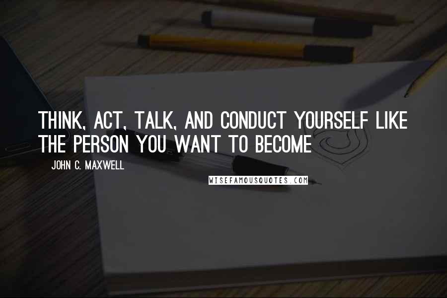 John C. Maxwell Quotes: Think, Act, Talk, and Conduct Yourself Like the Person You Want to Become