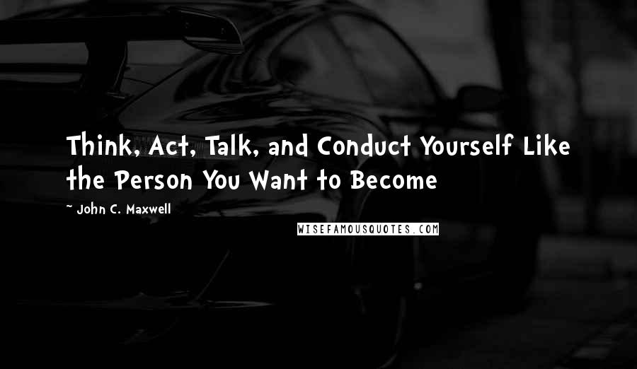 John C. Maxwell Quotes: Think, Act, Talk, and Conduct Yourself Like the Person You Want to Become