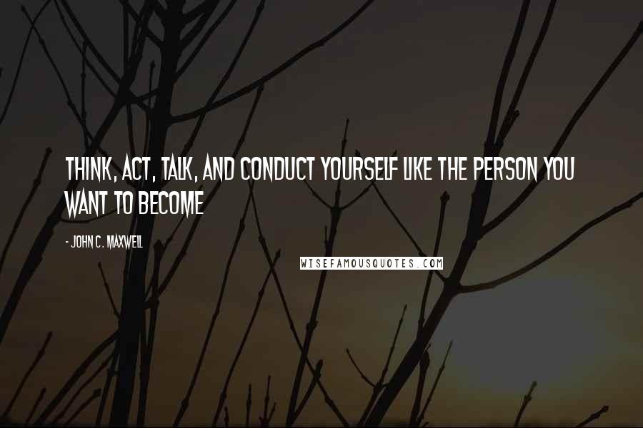 John C. Maxwell Quotes: Think, Act, Talk, and Conduct Yourself Like the Person You Want to Become