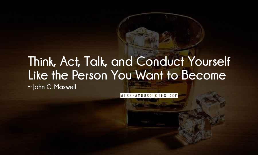 John C. Maxwell Quotes: Think, Act, Talk, and Conduct Yourself Like the Person You Want to Become