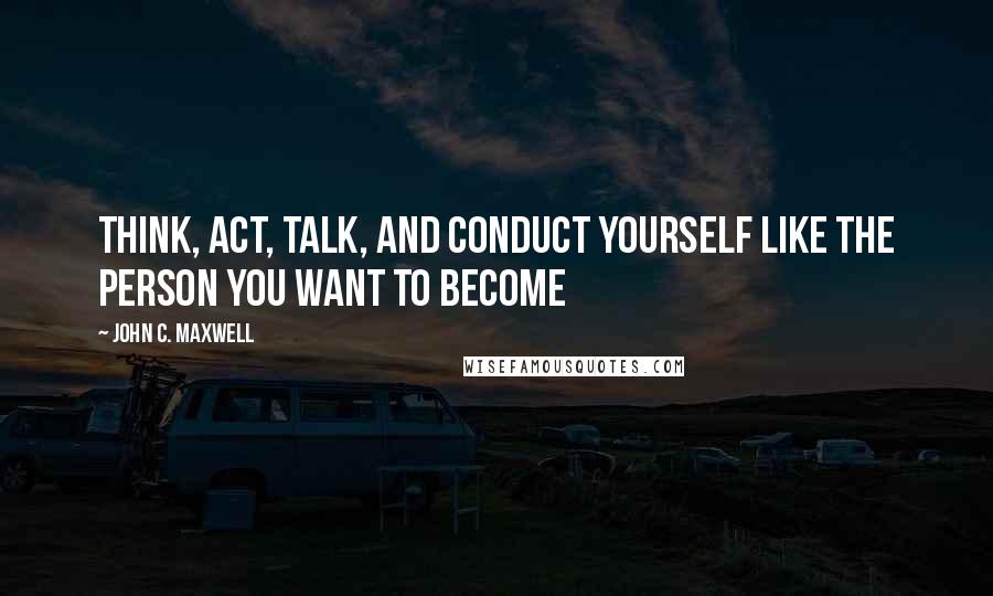 John C. Maxwell Quotes: Think, Act, Talk, and Conduct Yourself Like the Person You Want to Become