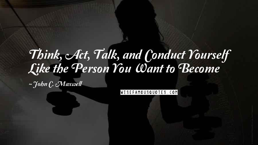 John C. Maxwell Quotes: Think, Act, Talk, and Conduct Yourself Like the Person You Want to Become