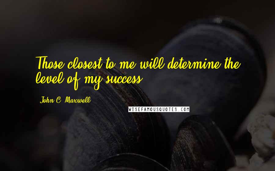 John C. Maxwell Quotes: Those closest to me will determine the level of my success.