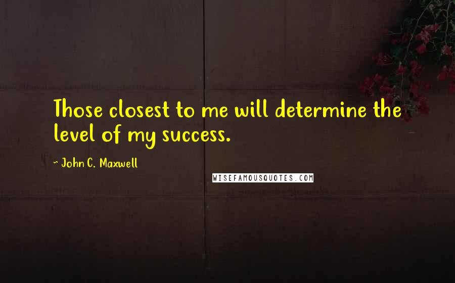 John C. Maxwell Quotes: Those closest to me will determine the level of my success.