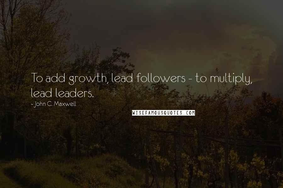 John C. Maxwell Quotes: To add growth, lead followers - to multiply, lead leaders.