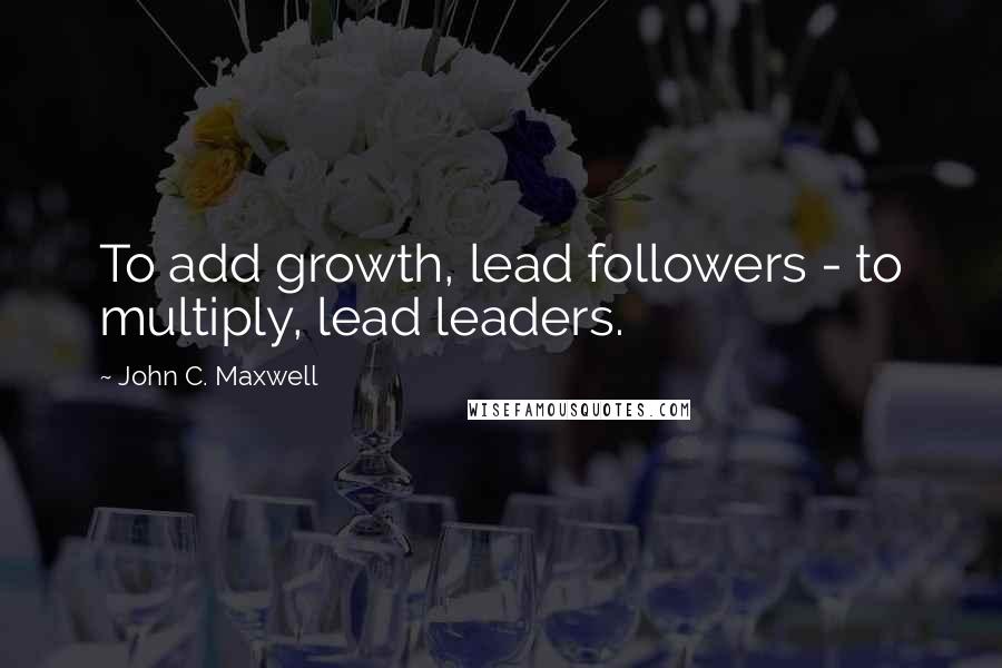 John C. Maxwell Quotes: To add growth, lead followers - to multiply, lead leaders.