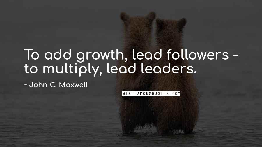 John C. Maxwell Quotes: To add growth, lead followers - to multiply, lead leaders.