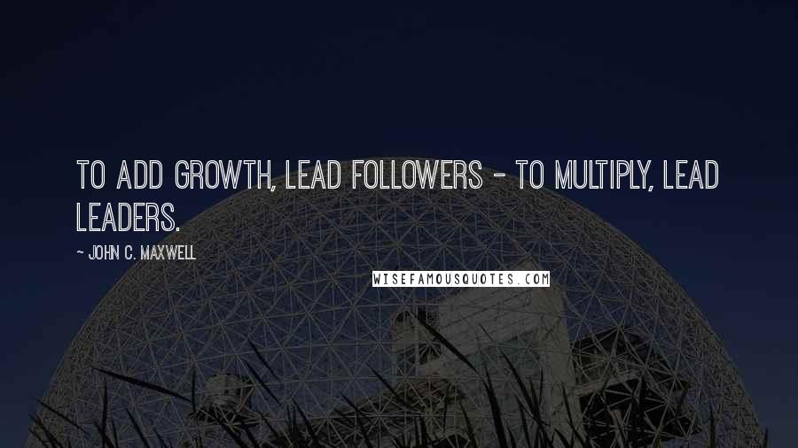 John C. Maxwell Quotes: To add growth, lead followers - to multiply, lead leaders.