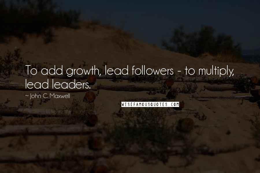 John C. Maxwell Quotes: To add growth, lead followers - to multiply, lead leaders.