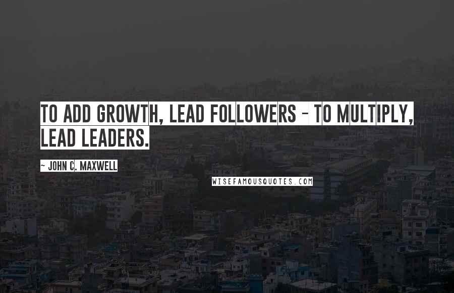 John C. Maxwell Quotes: To add growth, lead followers - to multiply, lead leaders.