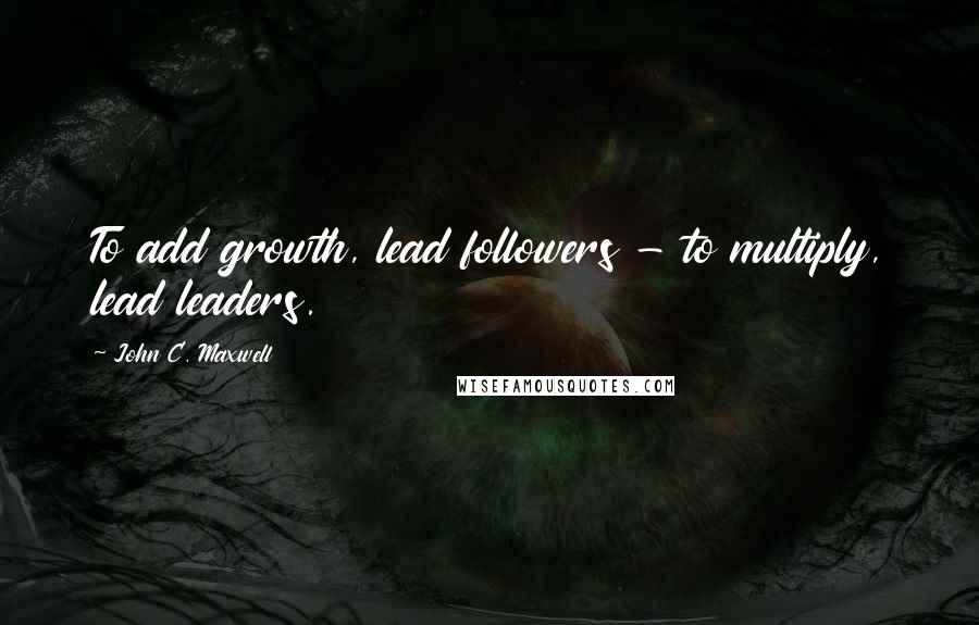 John C. Maxwell Quotes: To add growth, lead followers - to multiply, lead leaders.