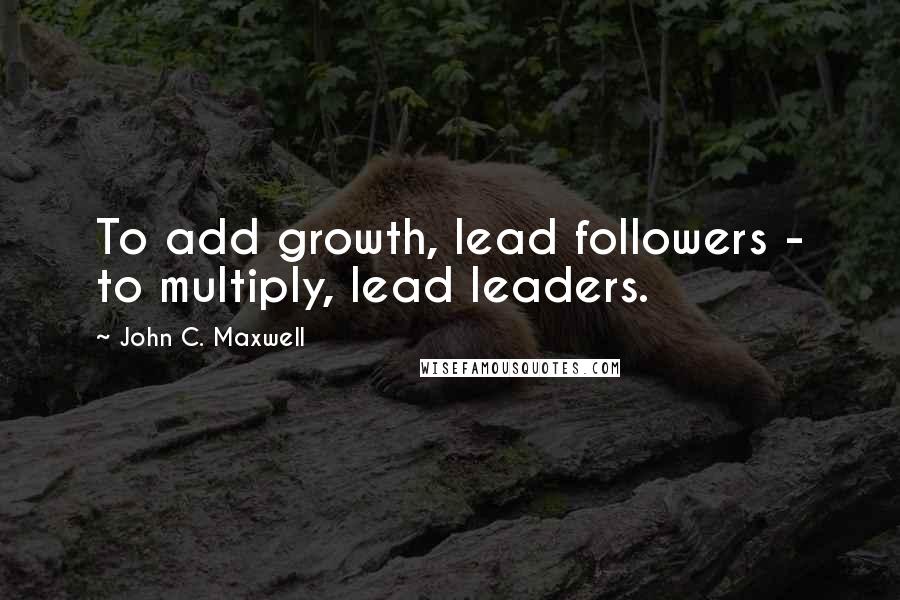 John C. Maxwell Quotes: To add growth, lead followers - to multiply, lead leaders.