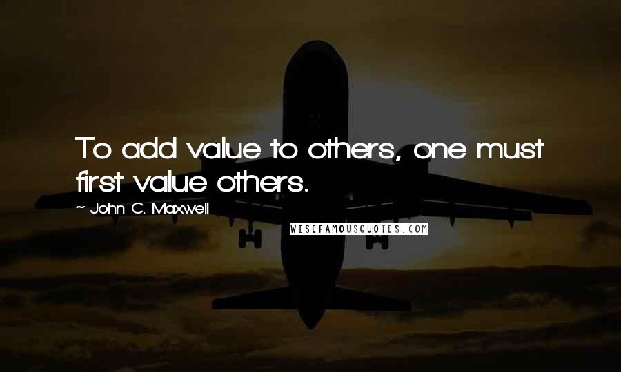 John C. Maxwell Quotes: To add value to others, one must first value others.