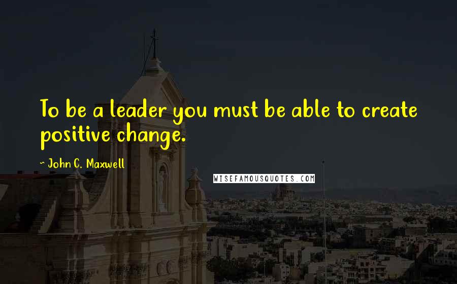 John C. Maxwell Quotes: To be a leader you must be able to create positive change.