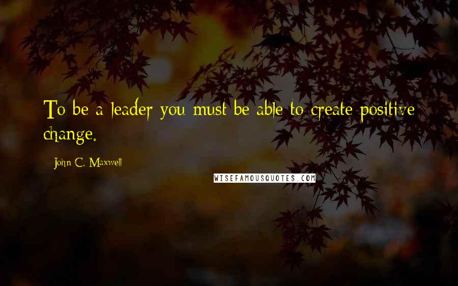 John C. Maxwell Quotes: To be a leader you must be able to create positive change.