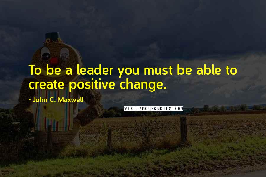 John C. Maxwell Quotes: To be a leader you must be able to create positive change.