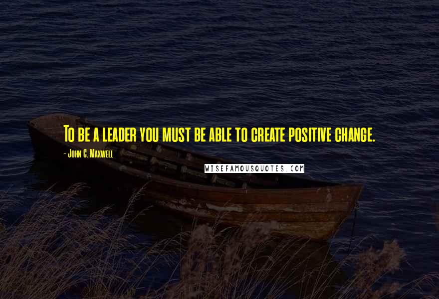 John C. Maxwell Quotes: To be a leader you must be able to create positive change.