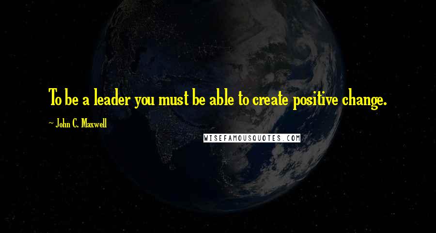 John C. Maxwell Quotes: To be a leader you must be able to create positive change.