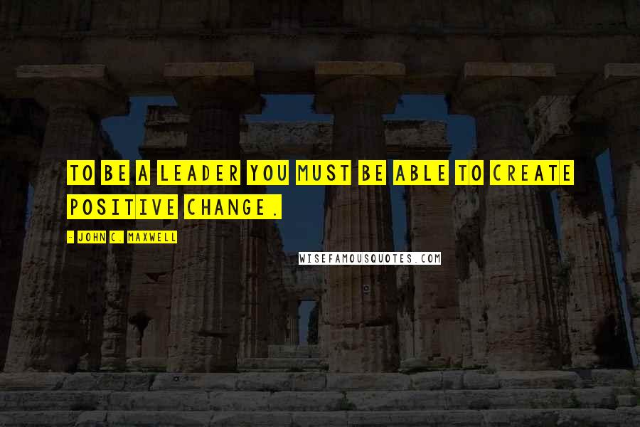 John C. Maxwell Quotes: To be a leader you must be able to create positive change.