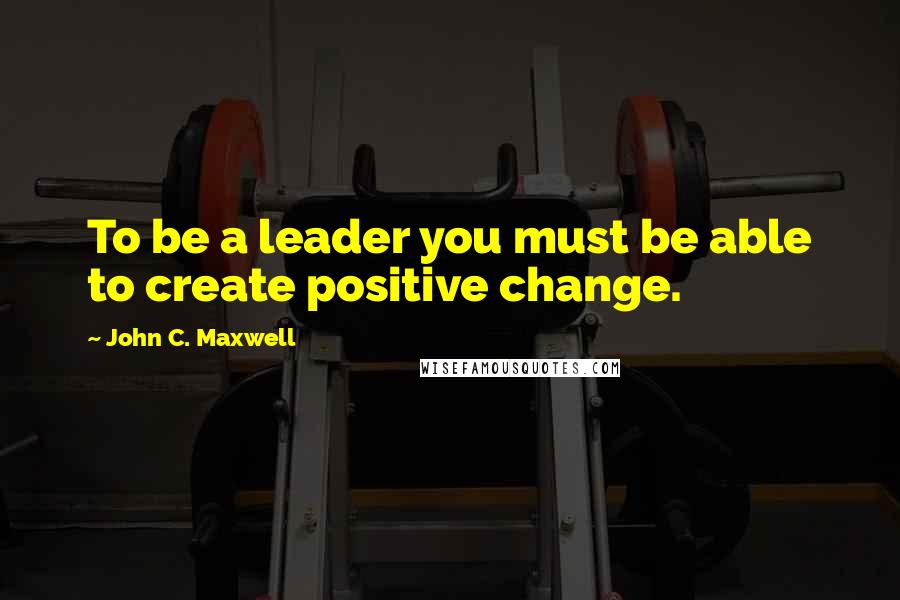 John C. Maxwell Quotes: To be a leader you must be able to create positive change.