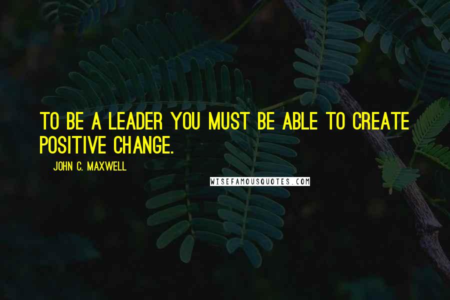 John C. Maxwell Quotes: To be a leader you must be able to create positive change.