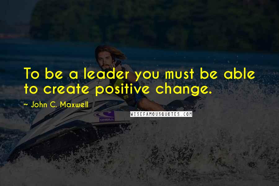 John C. Maxwell Quotes: To be a leader you must be able to create positive change.