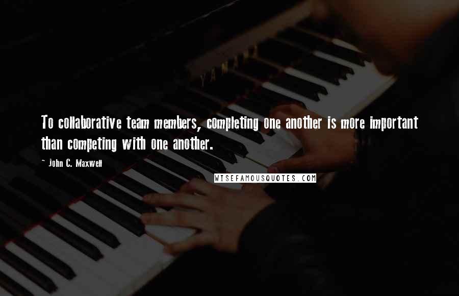 John C. Maxwell Quotes: To collaborative team members, completing one another is more important than competing with one another.