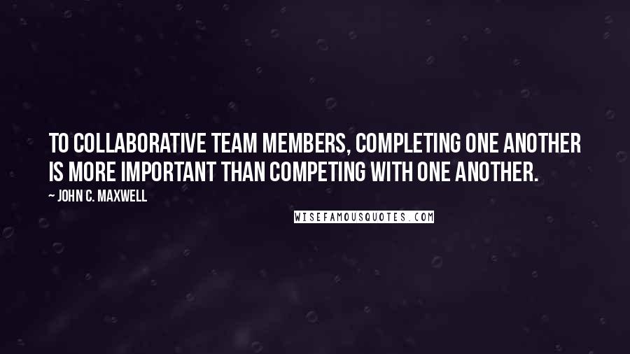 John C. Maxwell Quotes: To collaborative team members, completing one another is more important than competing with one another.