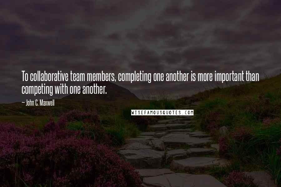 John C. Maxwell Quotes: To collaborative team members, completing one another is more important than competing with one another.