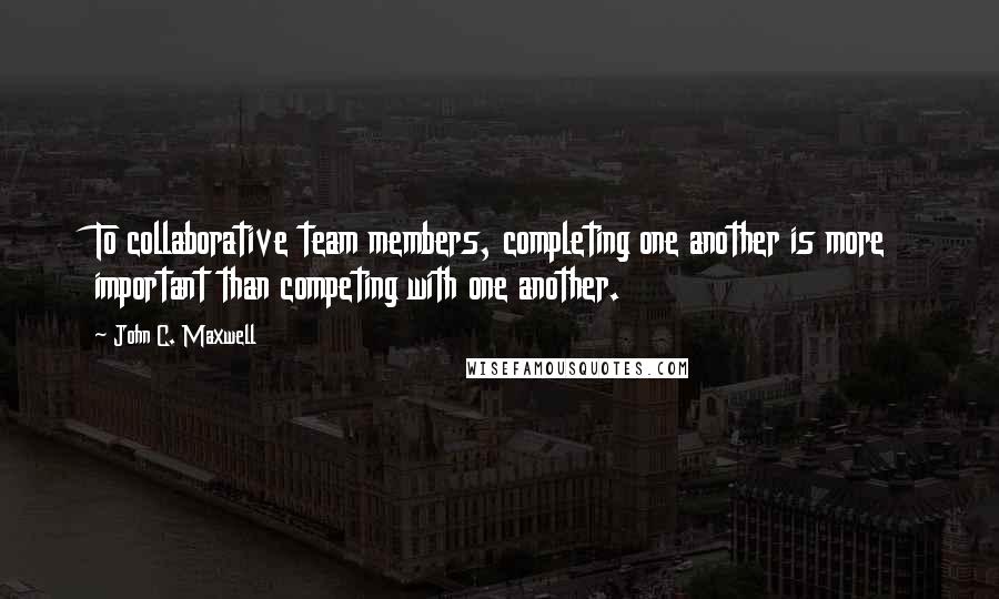 John C. Maxwell Quotes: To collaborative team members, completing one another is more important than competing with one another.