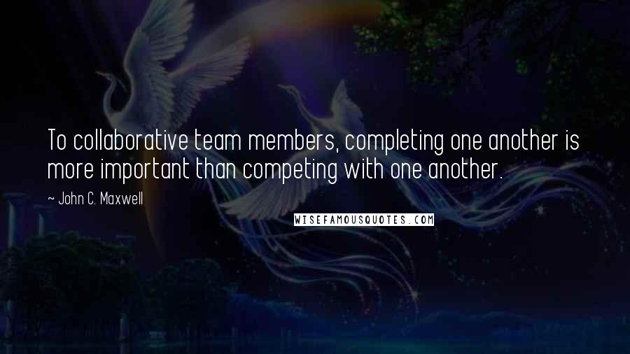 John C. Maxwell Quotes: To collaborative team members, completing one another is more important than competing with one another.