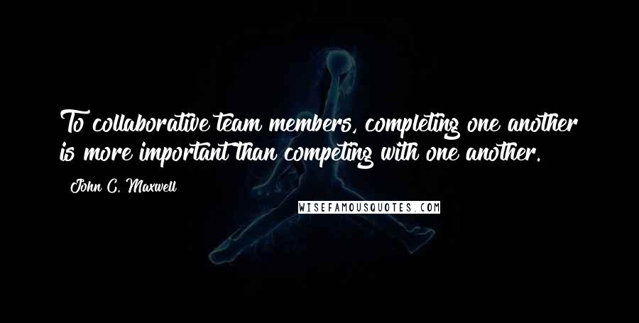 John C. Maxwell Quotes: To collaborative team members, completing one another is more important than competing with one another.