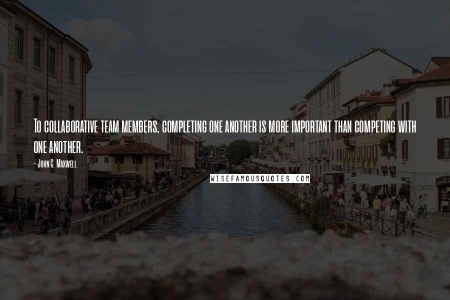 John C. Maxwell Quotes: To collaborative team members, completing one another is more important than competing with one another.