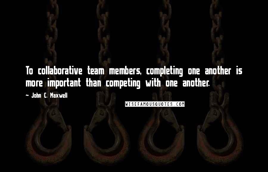 John C. Maxwell Quotes: To collaborative team members, completing one another is more important than competing with one another.