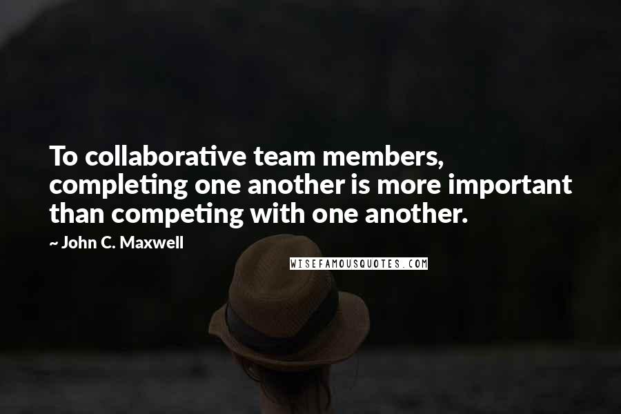 John C. Maxwell Quotes: To collaborative team members, completing one another is more important than competing with one another.