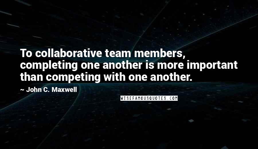 John C. Maxwell Quotes: To collaborative team members, completing one another is more important than competing with one another.