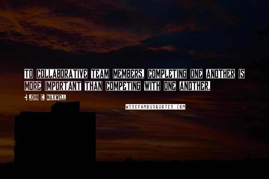 John C. Maxwell Quotes: To collaborative team members, completing one another is more important than competing with one another.